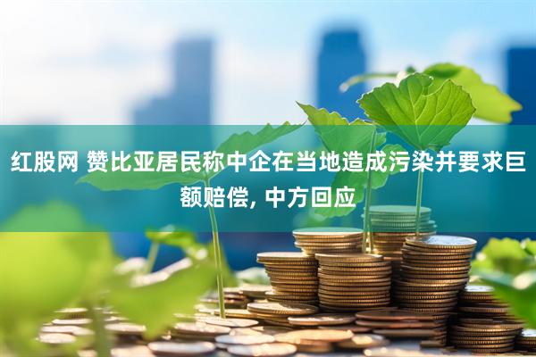 红股网 赞比亚居民称中企在当地造成污染并要求巨额赔偿, 中方回应