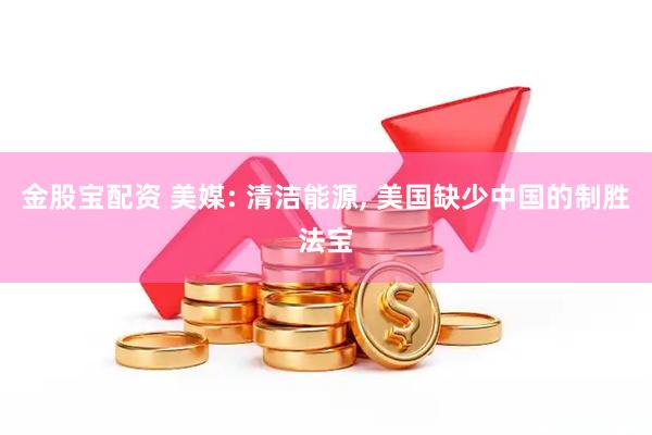 金股宝配资 美媒: 清洁能源, 美国缺少中国的制胜法宝