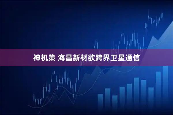 神机策 海昌新材欲跨界卫星通信