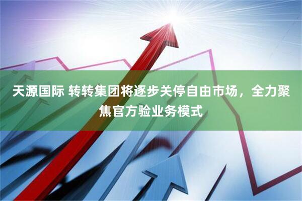 天源国际 转转集团将逐步关停自由市场，全力聚焦官方验业务模式