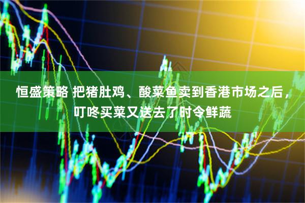 恒盛策略 把猪肚鸡、酸菜鱼卖到香港市场之后，叮咚买菜又送去了时令鲜蔬