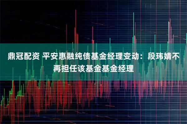 鼎冠配资 平安惠融纯债基金经理变动：段玮婧不再担任该基金基金经理