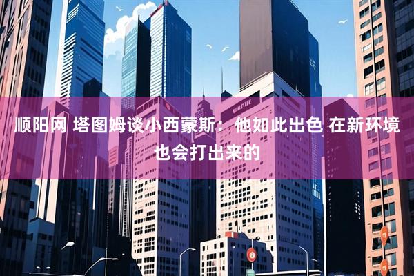 顺阳网 塔图姆谈小西蒙斯：他如此出色 在新环境也会打出来的