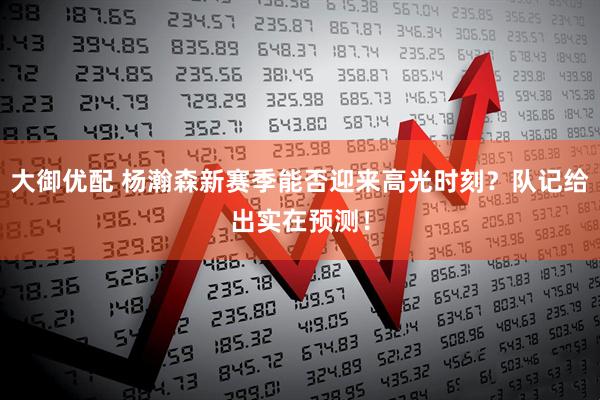 大御优配 杨瀚森新赛季能否迎来高光时刻？队记给出实在预测！