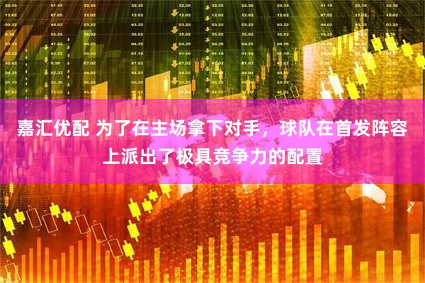嘉汇优配 为了在主场拿下对手，球队在首发阵容上派出了极具竞争力的配置
