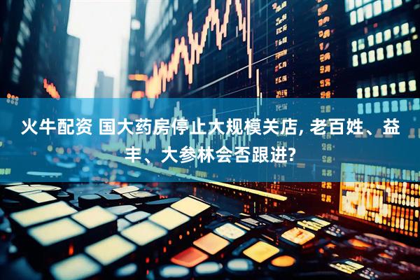 火牛配资 国大药房停止大规模关店, 老百姓、益丰、大参林会否跟进?