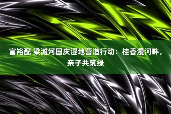 富裕配 梁滩河国庆湿地营造行动：桂香漫河畔，亲子共筑绿