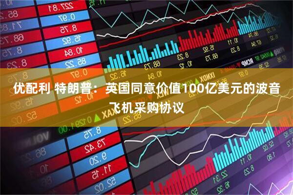 优配利 特朗普：英国同意价值100亿美元的波音飞机采购协议