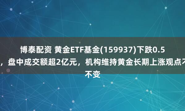 博泰配资 黄金ETF基金(159937)下跌0.58%，盘中成交额超2亿元，机构维持黄金长期上涨观点不变
