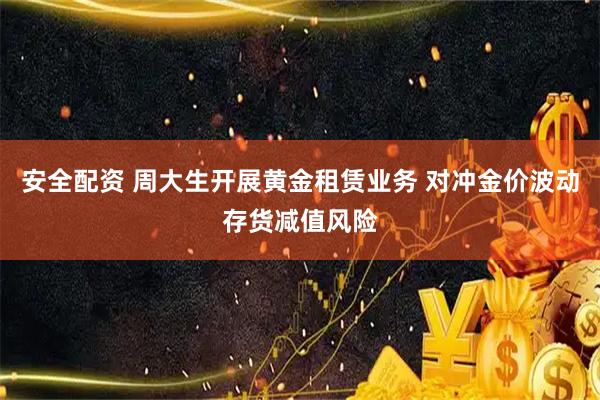 安全配资 周大生开展黄金租赁业务 对冲金价波动存货减值风险