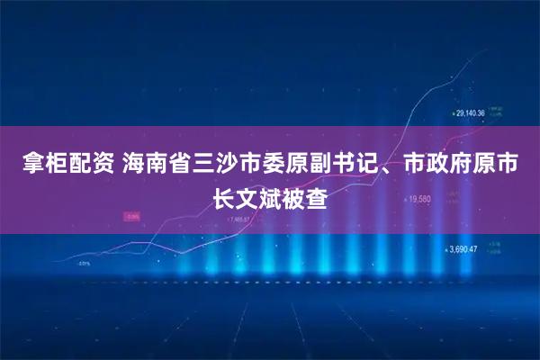 拿柜配资 海南省三沙市委原副书记、市政府原市长文斌被查