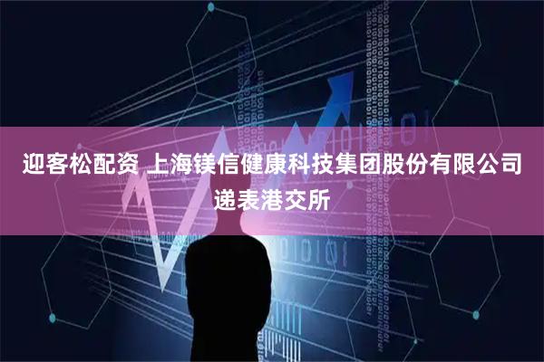 迎客松配资 上海镁信健康科技集团股份有限公司递表港交所