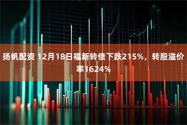 扬帆配资 12月18日福新转债下跌215%，转股溢价率1624%