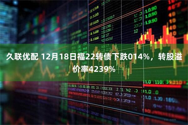 久联优配 12月18日福22转债下跌014%，转股溢价率4239%