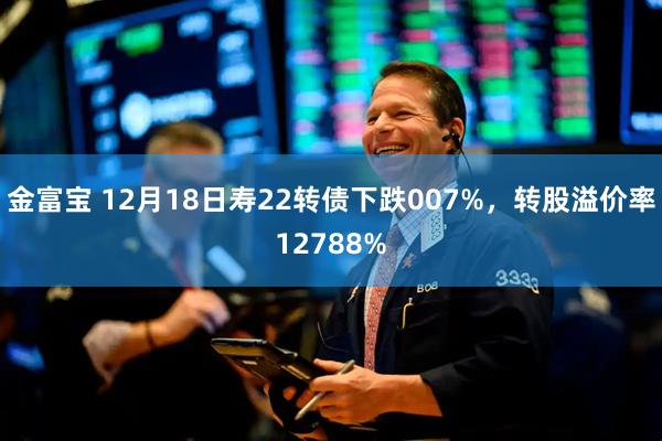 金富宝 12月18日寿22转债下跌007%，转股溢价率12788%