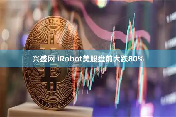 兴盛网 iRobot美股盘前大跌80%
