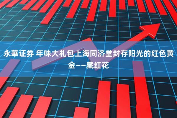 永華证券 年味大礼包上海同济堂封存阳光的红色黄金——藏红花