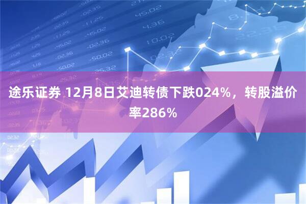途乐证券 12月8日艾迪转债下跌024%，转股溢价率286%