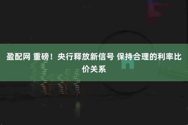 盈配网 重磅！央行释放新信号 保持合理的利率比价关系
