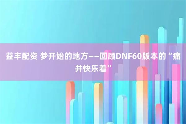 益丰配资 梦开始的地方——回顾DNF60版本的“痛并快乐着”