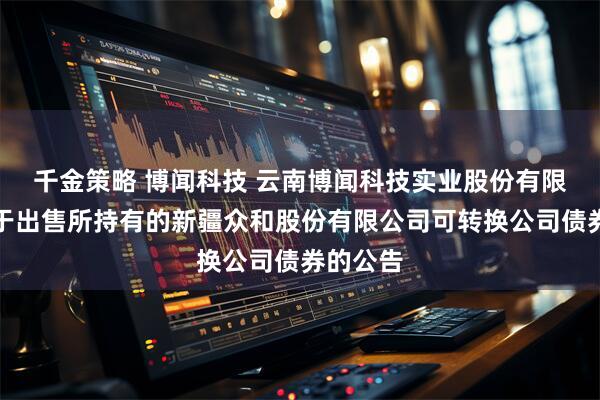 千金策略 博闻科技 云南博闻科技实业股份有限公司关于出售所持有的新疆众和股份有限公司可转换公司债券的公告