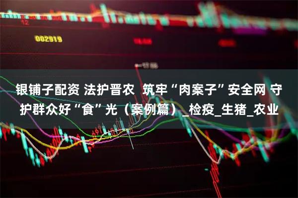 银铺子配资 法护晋农 筑牢“肉案子”安全网 守护群众好“食”光(案例篇)_检疫_生猪_农业