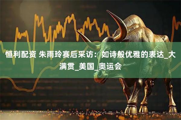 恒利配资 朱雨玲赛后采访:如诗般优雅的表达_大满贯_美国_奥运会