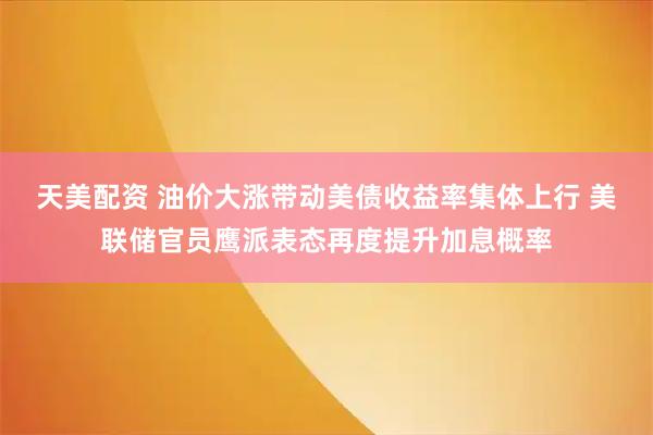 天美配资 油价大涨带动美债收益率集体上行 美联储官员鹰派表态再度提升加息概率